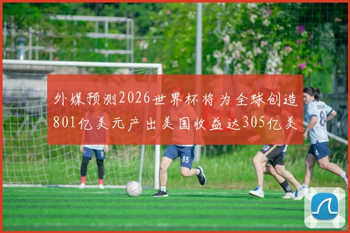 外媒预测2026世界杯将为全球创造801亿美元产出美国收益达305亿美元