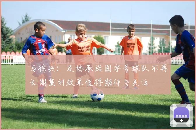 马德兴：足协承诺国字号球队不再长期集训效果值得期待与关注