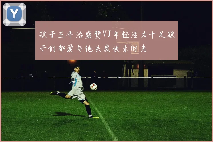 孩子王乔治盛赞VJ年轻活力十足孩子们都爱与他共度快乐时光