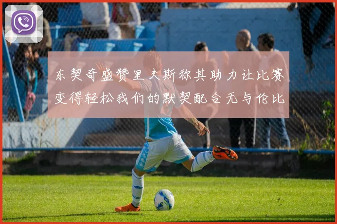 东契奇盛赞里夫斯称其助力让比赛变得轻松我们的默契配合无与伦比